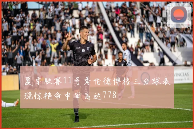 夏季联赛11号秀伦德博格三分球表现惊艳命中率高达778