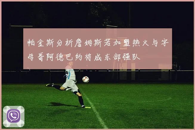 帕金斯分析詹姆斯若加盟热火与字母哥阿德巴约将成东部强队