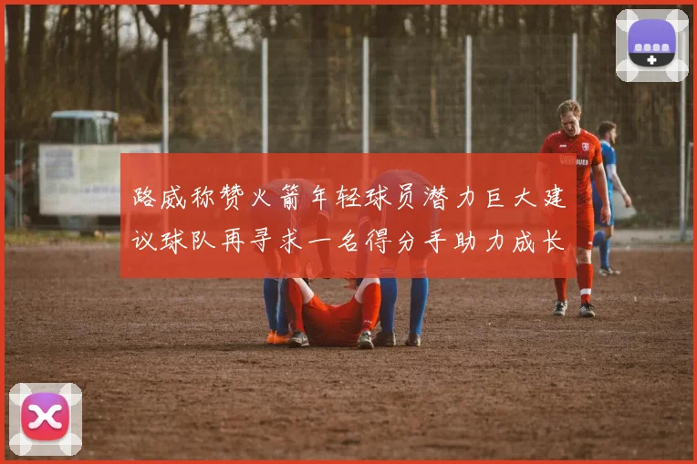 路威称赞火箭年轻球员潜力巨大建议球队再寻求一名得分手助力成长
