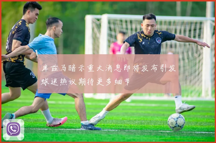 库兹马暗示重大消息即将发布引发球迷热议期待更多细节