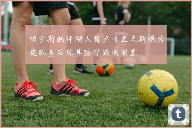 帕金斯批评湖人将卢卡里夫斯视为建队基石称其防守漏洞明显