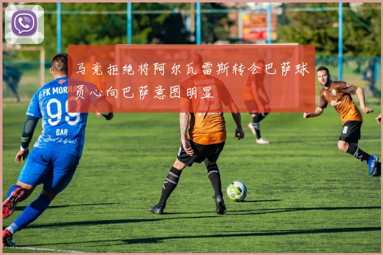 马竞拒绝将阿尔瓦雷斯转会巴萨球员心向巴萨意图明显
