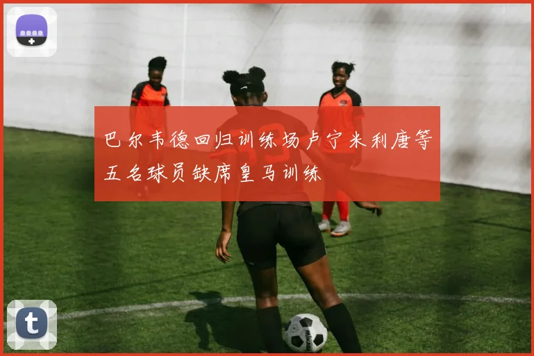 巴尔韦德回归训练场卢宁米利唐等五名球员缺席皇马训练
