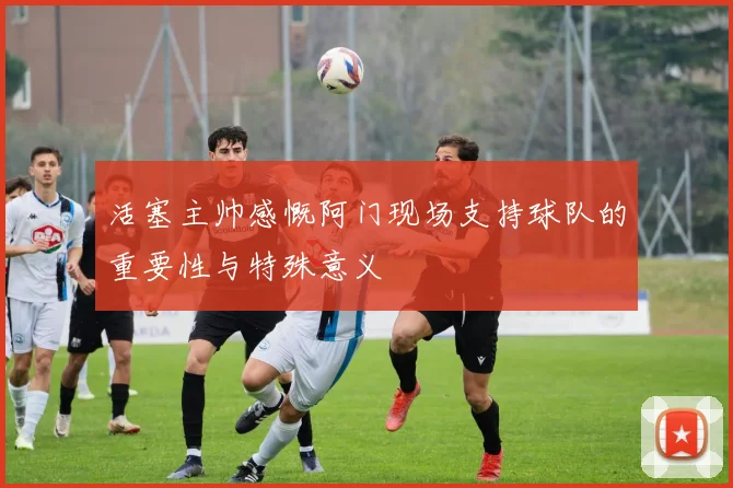 活塞主帅感慨阿门现场支持球队的重要性与特殊意义