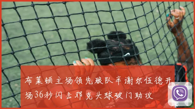 布莱顿主场领先狼队辛谢尔伍德开场36秒闪击邓克头球破门助攻