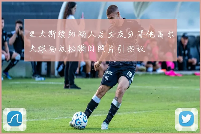里夫斯续约湖人后女友分享他高尔夫球场放松瞬间照片引热议