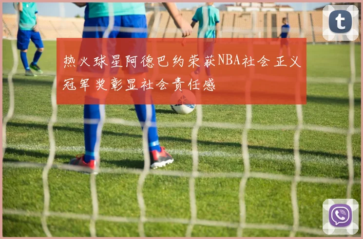 热火球星阿德巴约荣获NBA社会正义冠军奖彰显社会责任感
