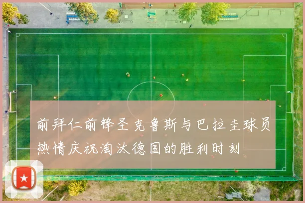 前拜仁前锋圣克鲁斯与巴拉圭球员热情庆祝淘汰德国的胜利时刻