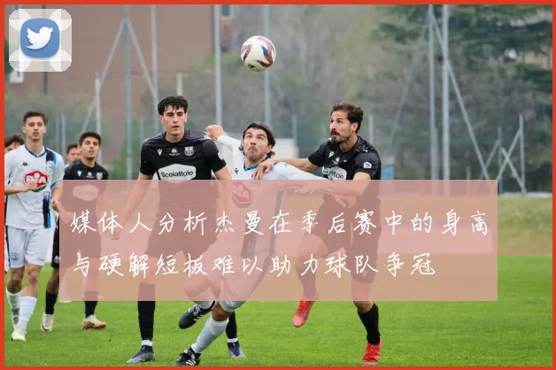 媒体人分析杰曼在季后赛中的身高与硬解短板难以助力球队争冠