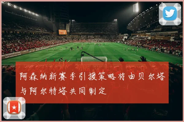 阿森纳新赛季引援策略将由贝尔塔与阿尔特塔共同制定