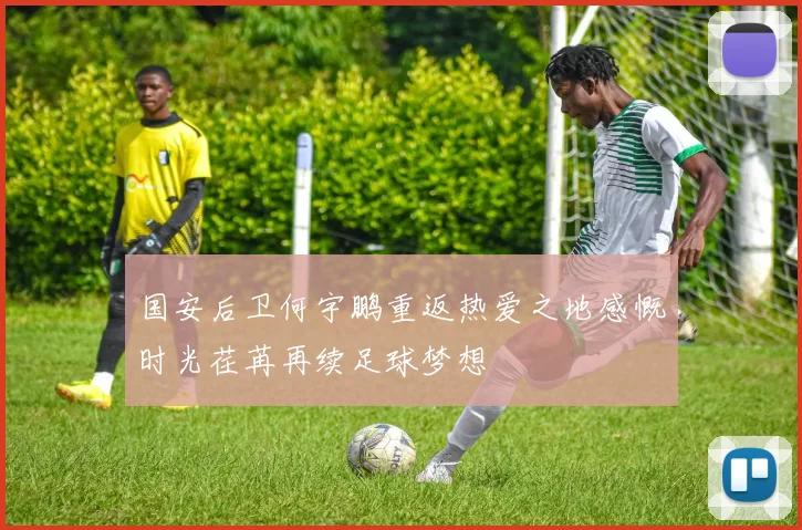 国安后卫何宇鹏重返热爱之地感慨时光荏苒再续足球梦想