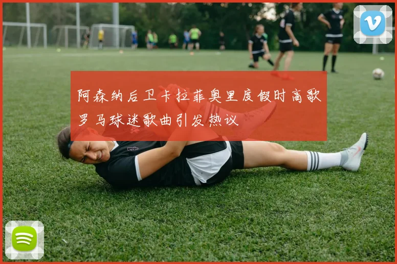 阿森纳后卫卡拉菲奥里度假时高歌罗马球迷歌曲引发热议