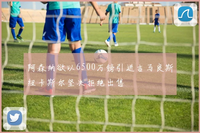 阿森纳欲以6500万镑引进吉马良斯纽卡斯尔坚决拒绝出售