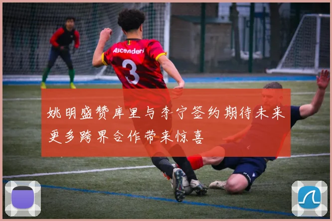 姚明盛赞库里与李宁签约期待未来更多跨界合作带来惊喜