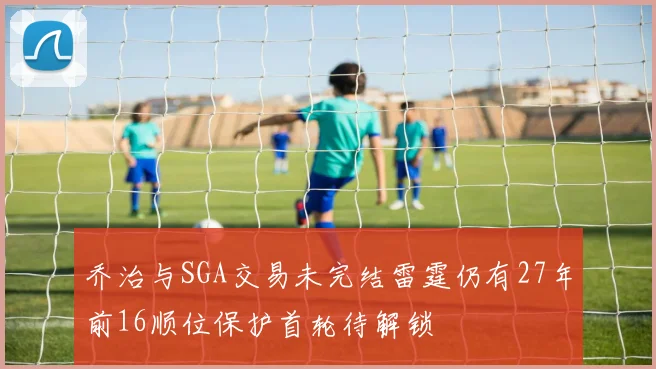 乔治与SGA交易未完结雷霆仍有27年前16顺位保护首轮待解锁