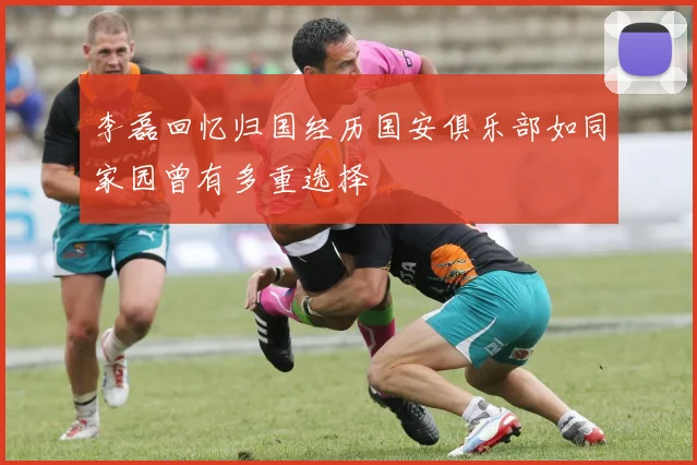 李磊回忆归国经历国安俱乐部如同家园曾有多重选择